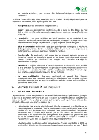 les experts extérieurs, pas comme des initiateurs/médiateurs, mais comme
          conseillers.

Le type de participation peut varier également en fonction des caractéristiques et aspects de
l‟implication des acteurs, ainsi la participation peut être :

         manipulée : Elle est simplement une prétention ;

         passive : Les gens participent en étant informés de ce qui a été déjà décidé ou s‟est
          déjà produit ; les informations partagées appartiennent seulement aux professionnels
          externes ;

         consultative : Les gens participent en étant consultés ou en répondant à des
          questions, aucune part n‟est concédée dans la prise de décision et les professionnels
          ne sont nullement obligés de prendre en compte les points de vue des gens ;

         pour des incitations matérielles : Les gens participent en échange de la nourriture,
          de l'argent comptant ou d'autres incitations matérielles, ils n'ont aucun enjeu dans la
          prolongation des pratiques quand ces incitations s‟arrêtent ;

         fonctionnelle : La participation est perçue par les agences externes comme un
          moyen de réaliser les objectifs du projet, en particulier réduire les coûts, les gens
          peuvent participer en constituant des groupes pour répondre aux objectifs
          prédéterminés du projet ;

         interactive : Les gens participent à l'analyse commune qui mène aux plans d'action
          et à la formation ou au renforcement des groupes ou institutions locaux qui décident
          comment les ressources disponibles sont employées, des méthodes d'apprentissage
          sont employées pour recueillir les points de vue multiples ;

         par auto mobilisation : les gens participent en prenant des initiatives
          indépendamment des institutions externes, ils développent des contacts avec des
          institutions externes pour les ressources et les conseils techniques mais contrôlent la
          gestion des ressources.

2.        Les types d’acteurs et leur implication
2.1       Identification des acteurs
La garantie de la bonne compréhension des enjeux des différents groupes d‟intérêt, pourquoi
et où ceux-ci souhaitent participer et en quoi consistent leurs attentes et leurs compétences,
passe par l‟analyse des parties prenantes qui comporte quatre principales étapes. Les
principales étapes de cette analyse passent par :

         L‟identification des acteurs potentiellement affectés ou pouvant être affectés par les
          changements de la gestion de l'eau ; à ce niveau les questions suivantes doivent être
          posées : Qui sont les bénéficiaires potentiels ? Qui pourrait être lésé ? Les groupes
          vulnérables qui pourraient être affectés par le plan ont-ils été identifiés ? Les
          défenseurs et les adversaires des changements aux systèmes de gestion de l'eau
          ont-ils été identifiés ? Est-ce que les intérêts Genre sont adéquatement identifiés et
          représentés ? Quels sont les rapports entre les parties prenantes ?

         L‟évaluation des intérêts des parties prenantes et de l'impact potentiel de la GIRE sur
          ces intérêts : Quelles sont les attentes des parties prenantes dans ce plan ? Quels



                                                                                              83
 