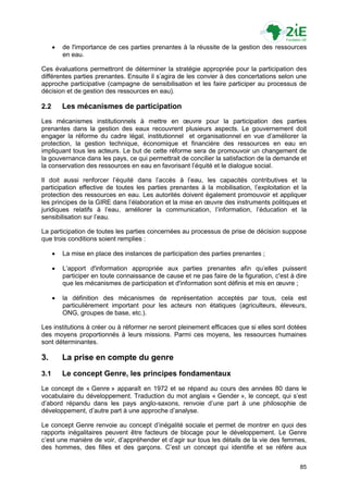    de l'importance de ces parties prenantes à la réussite de la gestion des ressources
          en eau.

Ces évaluations permettront de déterminer la stratégie appropriée pour la participation des
différentes parties prenantes. Ensuite il s‟agira de les convier à des concertations selon une
approche participative (campagne de sensibilisation et les faire participer au processus de
décision et de gestion des ressources en eau).

2.2       Les mécanismes de participation
Les mécanismes institutionnels à mettre en œuvre pour la participation des parties
prenantes dans la gestion des eaux recouvrent plusieurs aspects. Le gouvernement doit
engager la réforme du cadre légal, institutionnel et organisationnel en vue d‟améliorer la
protection, la gestion technique, économique et financière des ressources en eau en
impliquant tous les acteurs. Le but de cette réforme sera de promouvoir un changement de
la gouvernance dans les pays, ce qui permettrait de concilier la satisfaction de la demande et
la conservation des ressources en eau en favorisant l‟équité et le dialogue social.

Il doit aussi renforcer l‟équité dans l‟accès à l‟eau, les capacités contributives et la
participation effective de toutes les parties prenantes à la mobilisation, l‟exploitation et la
protection des ressources en eau. Les autorités doivent également promouvoir et appliquer
les principes de la GIRE dans l‟élaboration et la mise en œuvre des instruments politiques et
juridiques relatifs à l‟eau, améliorer la communication, l‟information, l‟éducation et la
sensibilisation sur l‟eau.

La participation de toutes les parties concernées au processus de prise de décision suppose
que trois conditions soient remplies :

         La mise en place des instances de participation des parties prenantes ;

         L‟apport d'information appropriée aux parties prenantes afin qu‟elles puissent
          participer en toute connaissance de cause et ne pas faire de la figuration, c'est à dire
          que les mécanismes de participation et d'information sont définis et mis en œuvre ;

         la définition des mécanismes de représentation acceptés par tous, cela est
          particulièrement important pour les acteurs non étatiques (agriculteurs, éleveurs,
          ONG, groupes de base, etc.).

Les institutions à créer ou à réformer ne seront pleinement efficaces que si elles sont dotées
des moyens proportionnés à leurs missions. Parmi ces moyens, les ressources humaines
sont déterminantes.

3.        La prise en compte du genre
3.1       Le concept Genre, les principes fondamentaux
Le concept de « Genre » apparaît en 1972 et se répand au cours des années 80 dans le
vocabulaire du développement. Traduction du mot anglais « Gender », le concept, qui s‟est
d‟abord répandu dans les pays anglo-saxons, renvoie d‟une part à une philosophie de
développement, d‟autre part à une approche d‟analyse.

Le concept Genre renvoie au concept d‟inégalité sociale et permet de montrer en quoi des
rapports inégalitaires peuvent être facteurs de blocage pour le développement. Le Genre
c‟est une manière de voir, d‟appréhender et d‟agir sur tous les détails de la vie des femmes,
des hommes, des filles et des garçons. C‟est un concept qui identifie et se réfère aux


                                                                                               85
 