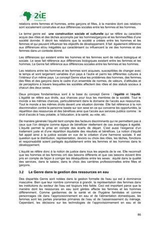 relations entre femmes et hommes, entre garçons et filles, à la manière dont ces relations
sont socialement construites et aux différences sociales entre les femmes et les hommes.

Le terme genre est une construction sociale et culturelle qui se réfère au caractère
acquis des rôles et des tâches accomplis par les hommes/garçons et les femmes/filles d‟une
société donnée. Il décrit les relations que la société a créées entre les hommes et les
femmes et qui peuvent influencer les objectifs de développement. Il fait également référence
aux différences et/ou inégalités qui caractérisent ou influencent la vie des hommes et des
femmes dans un contexte donné.

Les différences qui existent entre les hommes et les femmes sont de nature biologique et
sociale. Le sexe fait référence aux différences biologiques existant entre les femmes et les
hommes. Le Genre fait référence aux différences sociales entre les femmes et les hommes.

Les relations entre les hommes et les femmes sont acquises, susceptibles de changer avec
le temps et sont largement variables d‟un pays à l‟autre et parmi les différentes cultures à
l‟intérieur d‟un même pays. Le concept Genre situe les problèmes des hommes, des femmes,
des filles et des garçons dans le cadre d‟un ensemble de normes, de valeurs, d‟attitudes et
de perceptions à travers lesquelles les sociétés affectent des rôles et des statuts sociaux à
chacun des deux sexes.

Deux principes fondamentaux sont à la base du concept Genre : l‟égalité et l‟équité.
L‟égalité se réfère aux droits, aux chances pour tous les membres de la société. Tout le
monde a les mêmes chances, particulièrement dans le domaine de l‟accès aux ressources.
Tout le monde a les mêmes droits devant une situation donnée. Elle fait référence à la non
discrimination contre la personne basée sur son sexe en ce qui concerne les opportunités, la
répartition des ressources et des bénéfices ainsi que l‟accès aux services publics comme : le
droit d‟accès à l‟eau potable, à l‟éducation, à la santé, au vote, etc.

De manière générale l‟équité tient compte des facteurs discriminants qui ne permettent pas à
ceux que l‟on désigne comme égaux de bénéficier réellement de ces avantages à égalité.
L‟équité permet la prise en compte des écarts de départ. C‟est aussi l‟exigence d‟un
traitement juste et d'une répartition équitable des résultats et bénéfices. La notion d‟équité
fait appel ainsi à la justice sociale en vue de la création d‟une harmonie sociale. Il est
question que la distribution, représentation, devoirs ou choix des rôles, les tâches, fonctions
et responsabilité soient partagés équitablement entre les femmes et les hommes dans le
développement.

L‟équité se réfère donc à la notion de justice dans tous les aspects de la vie. Elle reconnaît
que les hommes et les femmes ont des besoins différents et que ces besoins doivent être
pris en compte de façon à corriger les déséquilibres entre les sexes : équité dans la qualité
des services, dans le salaire, dans le choix des carrières professionnelles entre filles et
garçons.

3.2    Le Genre dans la gestion des ressources en eau
Des disparités Genre sont notées dans la gestion formelle de l'eau qui est à dominance
masculine. Bien que leur nombre commence à grandir, la représentation des femmes dans
les institutions du secteur de l'eau est toujours très faible. Ceci est important parce que la
manière dont les ressources en eau sont gérées affecte les femmes et les hommes
différemment. Comme gardiennes de la santé et de l'hygiène familiales et comme
personnages clé dans l‟approvisionnement en eau et de l‟alimentation domestiques, les
femmes sont les parties prenantes primaires de l‟eau et de l‟assainissement du ménage.
Cependant, les décisions sur les technologies de l‟approvisionnement en eau et de



                                                                                            86
 