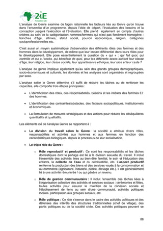 L‟analyse de Genre examine de façon rationnelle les facteurs liés au Genre qu‟on trouve
dans l‟ensemble d‟un programme, depuis l‟idée de départ, l‟évaluation des besoins et la
conception jusqu‟à l‟exécution et l‟évaluation. Elle prend également en compte d‟autres
critères au sein de la catégorisation hommes/femmes qui n‟est pas forcément homogène :
tranches d‟âge, ethnies, statut social, pouvoir économique, religion, catégories
socioprofessionnelles etc.

C‟est aussi un moyen systématique d‟observation des différents rôles des femmes et des
hommes dans le développement, de même que leur impact différentiel dans leurs rôles pour
le développement. Elle pose essentiellement la question du « qui » : qui fait quoi, qui
contrôle et qui a l’accès, qui bénéficie de quoi, pour les différents sexes suivant leur classe
d’âge, leur religion, leur classe sociale, leur appartenance ethnique, leur race et leur caste ?

L‟analyse de genre implique également qu‟au sein des grands groupes démographiques,
socio-économiques et culturels, les données et les analyses sont organisées et regroupées
par sexe.

L‟analyse selon le Genre détemine s‟il suffit de réduire les tâches ou de renforcer les
capacités, elle comporte trois étapes principales :

      L‟identification des rôles, des responsabilités, besoins et les intérêts des femmes ET
       des hommes.

      L‟identification des contraintes/obstacles, des facteurs sociopolitiques, institutionnels
       et économiques.

      La formulation de mesures stratégiques et des actions pour réduire les déséquilibres
       quantitatifs et qualitatifs.

Les éléments clé de l‟analyse Genre se rapportent à :

      La division du travail selon le Genre : la société a attribué divers rôles,
       responsabilités et activités aux hommes et aux femmes en fonction des
       caractéristiques biologiques, depuis le processus de leur socialisation.

      Le triple rôle du Genre :

           o   Rôle reproductif et productif : Ce sont les responsabilités et les tâches
               domestiques dont le partage est lié à la division sexuelle du travail. Il inclut
               l‟ensemble des activités liées au bien-être familial, le soin et l‟éducation des
               enfants, la collecte de l’eau et du combustible, etc. L‟aspect productif
               renferme la production des biens et des services voués à la consommation et
               au commerce (agriculture, industrie, pêche, élevage etc.). Il est généralement
               lié à une activité rémunérée / ou qui génère un revenu.

           o   Rôle de gestion communautaire : Il inclut l‟ensemble des tâches liées à
               l‟organisation collective des activités et services sociaux : cérémonies et fêtes,
               toutes activités pour assurer le maintien de la cohésion sociale et
               l‟établissement de liens au sein d‟une communauté, activités politiques
               locales, participation aux groupes sociaux, etc.

           o   Rôle politique : Ce rôle s‟exerce dans le cadre des activités politiques et des
               défenses des intérêts des structures traditionnelles (chef de village), des
               partis politiques ou de la société civile. Ces activités politiques peuvent se



                                                                                              88
 