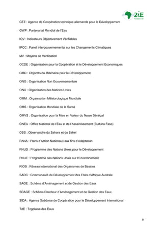 GTZ : Agence de Coopération technique allemande pour le Développement

GWP : Partenariat Mondial de l‟Eau

IOV : Indicateurs Objectivement Vérifiables

IPCC : Panel Intergouvernemental sur les Changements Climatiques

MV : Moyens de Vérification

OCDE : Organisation pour la Coopération et le Développement Economiques

OMD : Objectifs du Millénaire pour le Développement

ONG : Organisation Non Gouvernementale

ONU : Organisation des Nations Unies

OMM : Organisation Météorologique Mondiale

OMS : Organisation Mondiale de la Santé

OMVS : Organisation pour la Mise en Valeur du fleuve Sénégal

ONEA : Office National de l‟Eau et de l‟Assainissement (Burkina Faso)

OSS : Observatoire du Sahara et du Sahel

PANA : Plans d‟Action Nationaux aux fins d‟Adaptation

PNUD : Programme des Nations Unies pour le Développement

PNUE : Programme des Nations Unies sur l'Environnement

RIOB : Réseau international des Organismes de Bassins

SADC : Communauté de Développement des Etats d‟Afrique Australe

SAGE : Schéma d‟Aménagement et de Gestion des Eaux

SDAGE : Schéma Directeur d‟Aménagement et de Gestion des Eaux

SIDA : Agence Suédoise de Coopération pour le Développement International

TdE : Togolaise des Eaux


                                                                            9
 