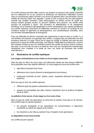 Un conflit hydrique peut être défini comme une situation où plusieurs des parties présentes
sont en désaccord en ce qui concerne la distribution de ressources matérielles (comme
l‟eau) ou symboliques (valeur donnée à une source) et agissent selon une perception que les
intérêts de chacune d‟elles sont opposés. L‟accès à l‟eau a toujours été une préoccupation
centrale des sociétés humaines. Cette préoccupation ne devient source de conflit que
lorsque certains groupes sociaux ne peuvent satisfaire leurs besoins. Les conflits entre
groupes ont augmenté à cause : des processus de désertification et de changement
climatique, de la croissance démographique ou de la surexploitation des nappes phréatiques.
Les conflits hydriques s‟expriment de différentes manières en fonction du contexte lié aux
conditions locales et régionales de développement, aux caractéristiques culturelles, et/ou
aux données hydrogéologiques et écologiques.

Face aux difficultés de décrire l‟ensemble des mécanismes à l‟œuvre dans un conflit, il y a
une tentative de proposer une typologie des conflits. La plupart des cas présentés sont des
processus internes à un pays. Parce que le risque de conflits à l‟intérieur des pays est plus
grand que le risque de conflits entre pays. Leif Ohlsson (1999) défend la thèse que « C‟est le
fait d‟essayer d‟éviter ce que l‟on considère comme des conflits de second ordre à l‟intérieur
des pays, et qui sont liés non pas à la rareté de l‟eau mais aux changements institutionnels
nécessaires pour s‟adapter à la rareté de l‟eau, qui risque de provoquer des conflits
internationaux ».

4.2       Illustrations de conflits hydriques
Les usages contradictoires d’une rivière ou d’une nappe souterraine

Dans les pays du Nord, les cours d‟eau sont désormais utilisés par des secteurs différents
de la population avec des objectifs différents. Ce multi-usage est source de conflits entre :

         agriculteurs (pompent trop d‟eau)

         défenseurs de la nature (freinent le développement économique)

         pratiquants d‟activités de loisir (pêche, canoë…kayakistes détruisent les frayères à
          poissons).

Dans les pays du Sud, les conflits opposent :

         différents types de paysans (sédentaires et transhumants) ;

         paysans et municipalités des villes voisines (maraîchers dont le système d‟irrigation
          est lié à l‟AEP).

La pollution d’une source, d’une nappe ou d’un cours d’eau

Dans ce type de conflit, les agriculteurs se retrouvent en position d‟accusés ou de victimes.
Ces conflits longs et intenses opposent :

         les groupes écologistes et les associations de consommateurs à l‟agriculture
          industrielle qui pollue les nappes et les rivières ;

         les industries ou les villes qui polluent l‟eau d‟irrigation à des agriculteurs ;

La dégradation d’une zone humide

Les conflits peuvent opposer :


                                                                                              91
 