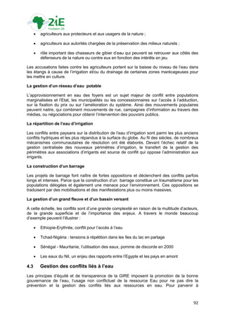    agriculteurs aux protecteurs et aux usagers de la nature ;

         agriculteurs aux autorités chargées de la préservation des milieux naturels ;

         rôle important des chasseurs de gibier d‟eau qui peuvent se retrouver aux côtés des
          défenseurs de la nature ou contre eux en fonction des intérêts en jeu.

Les accusations faites contre les agriculteurs portent sur la baisse du niveau de l‟eau dans
les étangs à cause de l‟irrigation et/ou du drainage de certaines zones marécageuses pour
les mettre en culture.

La gestion d’un réseau d’eau potable

L‟approvisionnement en eau des foyers est un sujet majeur de conflit entre populations
marginalisées et l‟Etat, les municipalités ou les concessionnaires sur l‟accès à l‟adduction,
sur la fixation du prix ou sur l‟amélioration du système. Ainsi des mouvements populaires
peuvent naitre, qui combinent mouvements de rue, campagnes d‟information au travers des
médias, ou négociations pour obtenir l‟intervention des pouvoirs publics.

La répartition de l’eau d’irrigation

Les conflits entre paysans sur la distribution de l‟eau d‟irrigation sont parmi les plus anciens
conflits hydriques et les plus répandus à la surface du globe. Au fil des siècles, de nombreux
mécanismes communautaires de résolution ont été élaborés. Devant l‟échec relatif de la
gestion centralisée des nouveaux périmètres d‟irrigation, le transfert de la gestion des
périmètres aux associations d‟irrigants est source de conflit qui oppose l‟administration aux
irrigants.

La construction d’un barrage

Les projets de barrage font naître de fortes oppositions et déclenchent des conflits parfois
longs et intenses. Parce que la construction d‟un barrage constitue un traumatisme pour les
populations délogées et également une menace pour l‟environnement. Ces oppositions se
traduisent par des mobilisations et des manifestations plus ou moins massives.

La gestion d’un grand fleuve et d’un bassin versant

A cette échelle, les conflits sont d‟une grande complexité en raison de la multitude d‟acteurs,
de la grande superficie et de l‟importance des enjeux. A travers le monde beaucoup
d‟exemple peuvent l‟illustrer :

         Ethiopie-Erythrée, conflit pour l‟accès à l‟eau

         Tchad-Nigéria : tensions à répétition dans les îles du lac en partage

         Sénégal - Mauritanie, l‟utilisation des eaux, pomme de discorde en 2000

         Les eaux du Nil, un enjeu des rapports entre l‟Egypte et les pays en amont

4.3       Gestion des conflits liés à l’eau
Les principes d‟équité et de transparence de la GIRE imposent la promotion de la bonne
gouvernance de l‟eau, l‟usage non conflictuel de la ressource Eau pour ne pas dire la
prévention et la gestion des conflits liés aux ressources en eau. Pour parvenir à



                                                                                             92
 