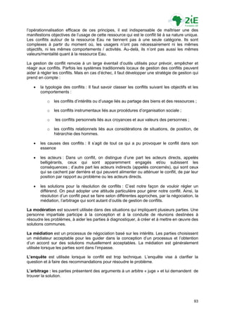 l‟opérationnalisation efficace de ces principes, il est indispensable de maîtriser une des
manifestions objectives de l‟usage de cette ressource qui est le conflit lié à sa nature unique.
Les conflits autour de la ressource Eau ne tiennent pas à une seule catégorie. Ils sont
complexes à partir du moment où, les usagers n‟ont pas nécessairement ni les mêmes
objectifs, ni les mêmes comportements / activités. Au-delà, ils n‟ont pas aussi les mêmes
valeurs/mentalité quant à la ressource Eau.

La gestion de conflit renvoie à un large éventail d‟outils utilisés pour prévoir, empêcher et
réagir aux conflits. Parfois les systèmes traditionnels locaux de gestion des conflits peuvent
aider à régler les conflits. Mais en cas d‟échec, il faut développer une stratégie de gestion qui
prend en compte :

      la typologie des conflits : Il faut savoir classer les conflits suivant les objectifs et les
       comportements :

           o   les conflits d‟intérêts ou d‟usage liés au partage des biens et des ressources ;

           o   les conflits instrumentaux liés aux procédures d‟organisation sociale ;

           o    les conflits personnels liés aux croyances et aux valeurs des personnes ;

           o   les conflits relationnels liés aux considérations de situations, de position, de
               hiérarchie des hommes.

      les causes des conflits : Il s‟agit de tout ce qui a pu provoquer le conflit dans son
       essence

      les acteurs : Dans un conflit, on distingue d‟une part les acteurs directs, appelés
       belligérants, ceux qui sont apparemment engagés et/ou subissent les
       conséquences ; d‟autre part les acteurs indirects (appelés concernés), qui sont ceux
       qui se cachent par derrière et qui peuvent alimenter ou atténuer le conflit, de par leur
       position par rapport au problème ou les acteurs directs.

      les solutions pour la résolution de conflits : C‟est notre façon de vouloir régler un
       différend. On peut adopter une attitude particulière pour gérer notre conflit. Ainsi, la
       résolution d‟un conflit peut se faire selon différentes approches, par la négociation, la
       médiation, l‟arbitrage qui sont autant d‟outils de gestion de conflits.

La modération est souvent utilisée dans des situations qui impliquent plusieurs parties. Une
personne impartiale participe à la conception et à la conduite de réunions destinées à
résoudre les problèmes, à aider les parties à diagnostiquer, à créer et à mettre en œuvre des
solutions communes.

La médiation est un processus de négociation basé sur les intérêts. Les parties choisissent
un médiateur acceptable pour les guider dans la conception d‟un processus et l‟obtention
d‟un accord sur des solutions mutuellement acceptables. La médiation est généralement
utilisée lorsque les parties sont dans l‟impasse.

L’enquête est utilisée lorsque le conflit est trop technique. L‟enquête vise à clarifier la
question et à faire des recommandations pour résoudre le problème.

L’arbitrage : les parties présentent des arguments à un arbitre « juge » et lui demandent de
trouver la solution.




                                                                                                93
 
