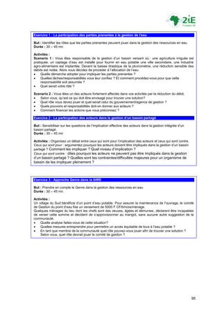 Exercice 1 : La participation des parties prenantes à la gestion de l’eau

But : Identifier les rôles que les parties prenantes peuvent jouer dans la gestion des ressources en eau
Durée : 30 – 45 mn

Activités :
Scenario 1 : Vous êtes responsable de la gestion d‟un bassin versant où : une agriculture irriguée est
pratiquée, un captage d‟eau est installé pour fournir en eau potable une ville secondaire, une industrie
agro-alimentaire est implantée. Devant la baisse drastique de la pluviométrie, une réduction sensible des
débits est notée. Alors vous décidez de procéder à l‟allocation de l‟eau.
    Quelle démarche adopter pour impliquer les parties prenantes ?
    Quelles tâches/responsabilités vous leur confiez ? Et comment procédez-vous pour que cette
     responsabilité soit assumée ?
    Quel serait votre rôle ?

Scenario 2 : Vous êtes un des acteurs fortement affectés dans vos activités par la réduction du débit.
  Selon vous, qu‟est ce qui doit être envisagé pour trouver une solution?
  Quel rôle vous devez jouer et quel serait celui du gouvernement/agence de gestion ?
  Quels pouvoirs et responsabilités doit-on donner aux acteurs ?
  Comment financer les actions que vous préconisez ?

Exercice 2 : La participation des acteurs dans la gestion d’un bassin partagé

But : Sensibiliser sur les questions de l‟implication effective des acteurs dans la gestion intégrée d‟un
bassin partagé.
Durée : 30 – 45 mn

Activités : Organisez un débat entre ceux qui sont pour l‟implication des acteurs et ceux qui sont contre.
Ceux qui sont pour : argumentez pourquoi les acteurs doivent être impliqués dans la gestion d‟un bassin
partagé ? Comment les impliquer ? Quel niveau d‟implication ?
Ceux qui sont contre : dites pourquoi les acteurs ne peuvent pas être impliqués dans la gestion
d‟un bassin partagé ? Quelles sont les contraintes/difficultés majeures pour un organisme de
bassin de les impliquer pleinement ?



Exercice 3 : Approche Genre dans la GIRE

But : Prendre en compte le Genre dans la gestion des ressources en eau
Durée : 30 – 45 mn

Activités :
Un village du Sud bénéficie d‟un point d‟eau potable. Pour assurer la maintenance de l‟ouvrage, le comité
de Gestion du point d‟eau fixe un versement de 5000 F CFA/mois/ménage.
Quelques ménages du lieu dont les chefs sont des veuves, âgées et démunies, déclarent être incapables
de verser cette somme et décident de s‟approvisionner au marigot, sans aucune autre suggestion de la
communauté.
   Quelle analyse faites-vous de cette situation?
   Quelles mesures entreprendre pour permettre un accès équitable de tous à l‟eau potable ?
   En tant que membre de la communauté quel rôle pouvez-vous jouer afin de trouver une solution ?
    Selon vous, quel rôle devrait jouer le comité de gestion ?




                                                                                                             95
 
