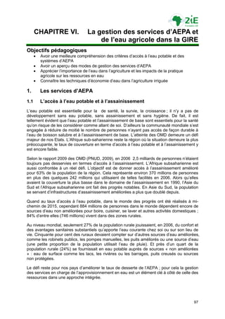 CHAPITRE VI.                  La gestion des services d’AEPA et
                                        de l’eau agricole dans la GIRE
Objectifs pédagogiques
         Avoir une meilleure compréhension des critères d‟accès à l‟eau potable et des
          systèmes d‟AEPA
         Avoir un aperçu des modes de gestion des services d‟AEPA
         Apprécier l‟importance de l‟eau dans l‟agriculture et les impacts de la pratique
          agricole sur les ressources en eau
         Connaître les techniques d‟économie d‟eau dans l‟agriculture irriguée

1.        Les services d’AEPA
1.1       L’accès à l’eau potable et à l’assainissement
L‟eau potable est essentielle pour la de santé, la survie, la croissance ; il n‟y a pas de
développement sans eau potable, sans assainissement et sans hygiène. De fait, il est
tellement évident que l‟eau potable et l‟assainissement de base sont essentiels pour la santé
qu‟on risque de les considérer comme allant de soi. D‟ailleurs la communauté mondiale s‟est
engagée à réduire de moitié le nombre de personnes n‟ayant pas accès de façon durable à
l‟eau de boisson salubre et à l‟assainissement de base. L‟atteinte des OMD demeure un défi
majeur de nos Etats. L‟Afrique sub-saharienne reste la région où la situation demeure la plus
préoccupante, le taux de couverture en terme d‟accès à l‟eau potable et à l‟assainissement y
est encore faible.

Selon le rapport 2009 des OMD (PNUD, 2009), en 2006 2,5 milliards de personnes n‟étaient
toujours pas desservies en termes d‟accès à l‟assainissement. L‟Afrique subsaharienne est
aussi confrontée à un réel défi. L‟objectif est de donner accès à l‟assainissement amélioré
pour 63% de la population de la région. Cela représente environ 370 millions de personnes
en plus des quelques 242 millions qui utilisaient de telles facilités en 2006. Alors qu‟elles
avaient la couverture la plus basse dans le domaine de l‟assainissement en 1990, l‟Asie du
Sud et l‟Afrique subsaharienne ont fait des progrès notables. En Asie du Sud, la population
se servant d‟infrastructures d‟assainissement améliorées a plus que doublé depuis.

Quand au taux d‟accès à l‟eau potable, dans le monde des progrès ont été réalisés à mi-
chemin de 2015, cependant 884 millions de personnes dans le monde dépendent encore de
sources d‟eau non améliorées pour boire, cuisiner, se laver et autres activités domestiques ;
84% d‟entre elles (746 millions) vivent dans des zones rurales.

Au niveau mondial, seulement 27% de la population rurale jouissaient, en 2006, du confort et
des avantages sanitaires substantiels qu‟apporte l‟eau courante chez soi ou sur son lieu de
vie. Cinquante pour cent des ruraux devaient compter sur d‟autres sources d‟eau améliorées,
comme les robinets publics, les pompes manuelles, les puits améliorés ou une source d‟eau
(une petite proportion de la population utilisait l‟eau de pluie). Et près d‟un quart de la
population rurale (24%) se fournissait en eau potable auprès de sources « non améliorées
» : eau de surface comme les lacs, les rivières ou les barrages, puits creusés ou sources
non protégées.

Le défi reste pour nos pays d‟améliorer le taux de desserte de l‟AEPA ; pour cela la gestion
des services en charge de l‟approvisionnement en eau est un élément clé à côté de celle des
ressources dans une approche intégrée.




                                                                                             97
 
