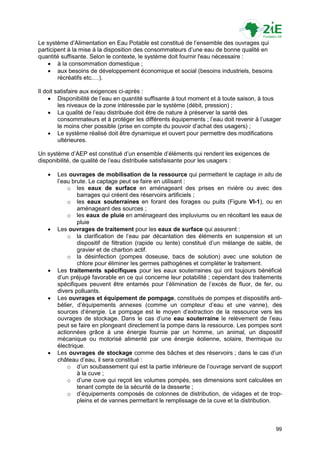 Le système d‟Alimentation en Eau Potable est constitué de l‟ensemble des ouvrages qui
participent à la mise à la disposition des consommateurs d‟une eau de bonne qualité en
quantité suffisante. Selon le contexte, le système doit fournir l'eau nécessaire :
     à la consommation domestique ;
     aux besoins de développement économique et social (besoins industriels, besoins
        récréatifs etc.…).

Il doit satisfaire aux exigences ci-après :
      Disponibilité de l‟eau en quantité suffisante à tout moment et à toute saison, à tous
         les niveaux de la zone intéressée par le système (débit, pression) ;
      La qualité de l‟eau distribuée doit être de nature à préserver la santé des
         consommateurs et à protéger les différents équipements ; l‟eau doit revenir à l‟usager
         le moins cher possible (prise en compte du pouvoir d‟achat des usagers) ;
      Le système réalisé doit être dynamique et ouvert pour permettre des modifications
         ultérieures.

Un système d‟AEP est constitué d‟un ensemble d‟éléments qui rendent les exigences de
disponibilité, de qualité de l‟eau distribuée satisfaisante pour les usagers :

      Les ouvrages de mobilisation de la ressource qui permettent le captage in situ de
       l‟eau brute. Le captage peut se faire en utilisant :
           o les eaux de surface en aménageant des prises en rivière ou avec des
               barrages qui créent des réservoirs artificiels ;
           o les eaux souterraines en forant des forages ou puits (Figure VI-1), ou en
               aménageant des sources ;
           o les eaux de pluie en aménageant des impluviums ou en récoltant les eaux de
               pluie
      Les ouvrages de traitement pour les eaux de surface qui assurent :
           o la clarification de l‟eau par décantation des éléments en suspension et un
               dispositif de filtration (rapide ou lente) constitué d‟un mélange de sable, de
               gravier et de charbon actif.
           o la désinfection (pompes doseuse, bacs de solution) avec une solution de
               chlore pour éliminer les germes pathogènes et compléter le traitement.
      Les traitements spécifiques pour les eaux souterraines qui ont toujours bénéficié
       d‟un préjugé favorable en ce qui concerne leur potabilité ; cependant des traitements
       spécifiques peuvent être entamés pour l‟élimination de l‟excès de fluor, de fer, ou
       divers polluants.
      Les ouvrages et équipement de pompage, constitués de pompes et dispositifs anti-
       bélier, d‟équipements annexes (comme un compteur d‟eau et une vanne), des
       sources d‟énergie. Le pompage est le moyen d‟extraction de la ressource vers les
       ouvrages de stockage. Dans le cas d‟une eau souterraine le relèvement de l‟eau
       peut se faire en plongeant directement la pompe dans la ressource. Les pompes sont
       actionnées grâce à une énergie fournie par un homme, un animal, un dispositif
       mécanique ou motorisé alimenté par une énergie éolienne, solaire, thermique ou
       électrique.
      Les ouvrages de stockage comme des bâches et des réservoirs ; dans le cas d‟un
       château d‟eau, il sera constitué :
           o d‟un soubassement qui est la partie inférieure de l‟ouvrage servant de support
               à la cuve ;
           o d‟une cuve qui reçoit les volumes pompés, ses dimensions sont calculées en
               tenant compte de la sécurité de la desserte ;
           o d‟équipements composés de colonnes de distribution, de vidages et de trop-
               pleins et de vannes permettant le remplissage de la cuve et la distribution.



                                                                                             99
 