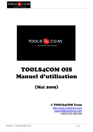 TOOLS4COM OIS
         Manuel d’utilisation
                           (Mai 2009)



                                 © TOOLS4COM Team
                                  http://www.tools4com.com
                                   support@tools4com.com
                                          +00216.97.469.334



@Author : TOOLS4COM Team                             1 / 32
 