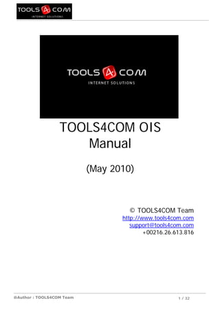 TOOLS4COM OIS
                     Manual
                           (May 2010)



                                    © TOOLS4COM Team
                                  http://www.tools4com.com
                                     support@tools4com.com
                                          +00216.26.613.816




@Author : TOOLS4COM Team                             1 / 32
 