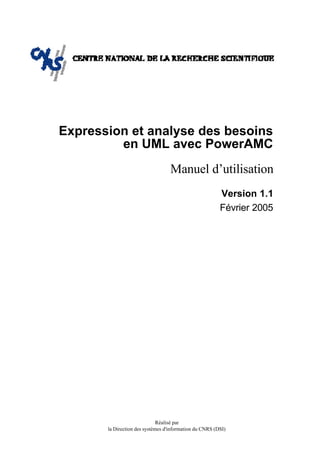 Expression et analyse des besoins
         en UML avec PowerAMC
                                   Manuel d’utilisation
                                                         Version 1.1
                                                         Février 2005




                              Réalisé par
       la Direction des systèmes d'information du CNRS (DSI)
 