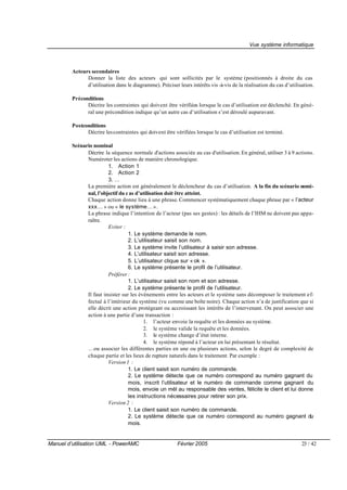 Vue système informatique



         Acteurs secondaires
               Donner la liste des acteurs qui sont sollicités par le système (positionnés à droite du cas
               d’utilisation dans le diagramme). Préciser leurs intérêts vis -à-vis de la réalisation du cas d’utilisation.

         Préconditions
               Décrire les contraintes qui doivent être vérifiées lorsque le cas d’utilisation est déclenché. En géné-
               ral une précondition indique qu’un autre cas d’utilisation s’est déroulé auparavant.

         Postconditions
               Décrire les contraintes qui doivent être vérifiées lorsque le cas d’utilisation est terminé.

         Scénario nominal
               Décrire la séquence normale d'actions associée au cas d'utilisation. En général, utiliser 3 à 9 actions.
               Numéroter les actions de manière chronologique.
                         1. Action 1
                         2. Action 2
                         3. …
               La première action est généralement le déclencheur du cas d’utilisation. A la fin du scénario nomi-
               nal, l’objectif du c as d’utilisation doit être atteint.
               Chaque action donne lieu à une phrase. Commencer systématiquement chaque phrase par « l’acteur
               xxx… » ou « le système… ».
               La phrase indique l’intention de l’acteur (pas ses gestes) : les détails de l’IHM ne doivent pas appa-
               raître.
                         Eviter :
                                   1. Le système demande le nom.
                                   2. L’utilisateur saisit son nom.
                                   3. Le système invite l’utilisateur à saisir son adresse.
                                   4. L’utilisateur saisit son adresse.
                                   5. L’utilisateur clique sur « ok ».
                                   6. Le système présente le profil de l’utilisateur.
                         Préférer :
                                   1. L’utilisateur saisit son nom et son adresse.
                                   2. Le système présente le profil de l’utilisateur.
               Il faut insister sur les événements entre les acteurs et le système sans décomposer le traitement ef-
               fectué à l’intérieur du système (vu comme une boîte noire). Chaque action n’a de justification que si
               elle décrit une action protégeant ou accroissant les intérêts de l’intervenant. On peut associer une
               action à une partie d’une transaction :
                                          1. l’acteur envoie la requête et les données au système.
                                          2. le système valide la requête et les données.
                                          3. le système change d’état interne.
                                          4. le système répond à l’acteur en lui présentant le résultat.
               …ou associer les différentes parties en une ou plusieurs actions, selon le degré de complexité de
               chaque partie et les lieux de rupture naturels dans le traitement. Par exemple :
                         Version 1 :
                                   1. Le client saisit son numéro de commande.
                                   2. Le système détecte que ce numéro correspond au numéro gagnant du
                                   mois, inscrit l’utilisateur et le numéro de commande comme gagnant du
                                   mois, envoie un mèl au responsable des ventes, félicite le client et lui donne
                                   les instructions nécessaires pour retirer son prix.
                         Version 2 :
                                   1. Le client saisit son numéro de commande.
                                   2. Le système détecte que ce numéro correspond au numéro gagnant du
                                   mois.


Manuel d’utilisation UML - PowerAMC                       Février 2005                                               23 / 42
 