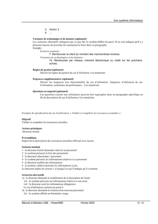 Vue système informatique


                       3.   Action 3
                       4.   …

           Variantes de technologies et de données (optionnel)
           Les scénarios alternatifs indiquent que ce que fait le système diffère (le quoi). Si on veut indiquer qu’il y a
           plusieurs façons de procéder (le comment), les lister dans ce paragraphe.
           Exemple :
                  Scénario nominal :
                           7. Rembourser le client du montant des marchandises rendues.
                  Variantes de technologies et de données :
                           7a. Rembourser par chèque, virement électronique ou crédit sur les prochains
                           achats.

           Règles de gestion (optionnel)
                 Décrire les règles de gestion du cas d’utilisation. Les numéroter.

           Exigences supplémentaires (optionnel)
                 Décrire les exigences non fonctionnelles du cas d’utilisation : fréquence d’utilisation du cas
                 d’utilisation, contraintes de performance… Les numéroter.

           Questions en suspend (optionnel)
                 Les questions à poser aux utilisateurs peuvent être regroupées dans un paragraphe spécifique en
                 fin de description du cas d’utilisation. Les numéroter.




Exemple de spécification du cas d’utilisation « Valider et compléter les ressources actuelles » :

Objectif
Valider et compléter les ressources actuelles.

Acteurs principaux
-directeur d'unité

Préconditions
Import de la description des ressources actuelles effectué avec succès

Scénario nominal
1 : le directeur d'unité demande à décrire un personnel
2 : le système présente la liste des personnels
3 : le directeur sélectionne 1 personnel
4 : le système présente les informations relatives à ce personnel
5 : le directeur modifie des informations
6 : le système valide et présente les informations à jour
Le directeur répète les actions 1 à 6 jusqu’à ce qu’il indique qu’il a terminé.

Scénarios alternatifs
1a : le directeur demande la modification de la description de l'unité
  1a1 : le système présente les informations relatives à son unité
  1a2 : le directeur saisi les informations obligatoires
                         t
  Le cas d'utilisation continue au point 6
3a : le directeur demande la création d'un nouveau personnel
  3a1 : le système affiche un formulaire vierge


Manuel d’utilisation UML - PowerAMC                          Février 2005                                           25 / 42
 