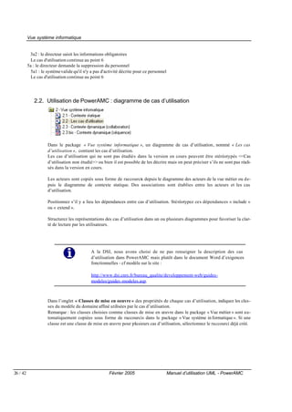 Vue système informatique


           3a2 : le directeur saisit les informations obligatoires
            Le cas d'utilisation continue au point 6
          5a : le directeur demande la suppression du personnel
            5a1 : le système valide qu'il n'y a pas d'activité décrite pour ce personnel
            Le cas d'utilisation continue au point 6




             2.2. Utilisation de PowerAMC : diagramme de cas d’utilisation




                     Dans le package « Vue système informatique », un diagramme de cas d’utilisation, nommé « Les cas
                     d’utilisation », contient les cas d’utilisation.
                     Les cas d’utilisation qui ne sont pas étudiés dans la version en cours peuvent être stéréotypés <<Cas
                     d’utilisation non étudié>> ou bien il est possible de les décrire mais on peut préciser s’ils ne sont pas réali-
                     sés dans la version en cours.

                     Les acteurs sont copiés sous forme de raccourcis depuis le diagramme des acteurs de la vue métier ou de-
                     puis le diagramme de contexte statique. Des associations sont établies entre les acteurs et les cas
                     d’utilisation.

                     Positionnez s’il y a lieu les dépendances entre cas d’utilisation. Stéréotypez ces dépendances « include »
                     ou « extend ».

                     Structurez les représentations des cas d’utilisation dans un ou plusieurs diagrammes pour favoriser la clar-
                     té de lecture par les utilisateurs.




                                             A la DSI, nous avons choisi de ne pas renseigner la description des cas
                                             d’utilisation dans PowerAMC mais plutôt dans le document Word d’exigences
                                             fonctionnelles - cf modèle sur le site :

                                             http://www.dsi.cnrs.fr/bureau_qualite/developpement-web/guides-
                                             modeles/guides -modeles.asp.



                     Dans l’onglet « Classes de mise en oeuvre » des propriétés de chaque cas d’utilisation, indiquez les clas-
                     ses du modèle du domaine affiné utilisées par le cas d’utilisation.
                     Remarque : les classes choisies comme classes de mise en œuvre dans le package « Vue métier » sont au-
                     tomatiquement copiées sous forme de raccourcis dans le package « Vue système in formatique ». Si une
                     classe est une classe de mise en œuvre pour plusieurs cas d’utilisation, sélectionnez le raccourci déjà créé.




26 / 42                                                Février 2005                        Manuel d’utilisation UML - PowerAMC
 