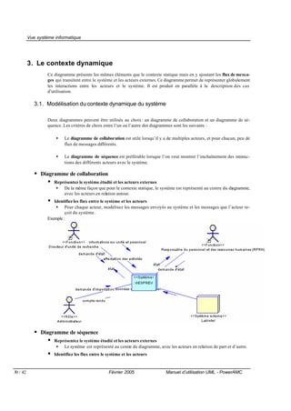 Vue système informatique




          3. Le contexte dynamique
                   Ce diagramme présente les mêmes éléments que le contexte statique mais en y ajoutant les flux de messa-
                   ges qui transitent entre le système et les acteurs externes. Ce diagramme permet de représenter globalement
                   les interactions entre les acteurs et le système. Il est produit en parallèle à la description des cas
                   d’utilisation.

             3.1. Modélisation du contexte dynamique du système

                   Deux diagrammes peuvent être utilisés au choix : un diagramme de collaboration et un diagramme de sé-
                   quence. Les critères de choix entre l’un ou l’autre des diagrammes sont les suivants :

                        •   Le diagramme de collaboration est utile lorsqu’il y a de multiples acteurs, et pour chacun, peu de
                            flux de messages différents.

                        •   Le diagramme de séquence est préférable lorsque l’on veut montrer l’enchaînement des interac-
                            tions des différents acteurs avec le système.

             • Diagramme de collaboration
                  • Représentez le système étudié et les acteurs externes
                        •   De la même façon que pour le contexte statique, le système est représenté au centre du diagramme,
                            avec les acteurs en relation autour.
                   •  Identifiez les flux entre le système et les acteurs
                       • Pour chaque acteur, modélisez les messages envoyés au système et les messages que l’acteur re-
                            çoit du système .
                   Exemple :




             • Diagramme de séquence
                  • Représentez le système étudié et les acteurs externes
                        •   Le système est représenté au centre du diagramme, avec les acteurs en relation de part et d’autre.
                   •   Identifiez les flux entre le système et les acteurs


30 / 42                                              Février 2005                 Manuel d’utilisation UML - PowerAMC
 