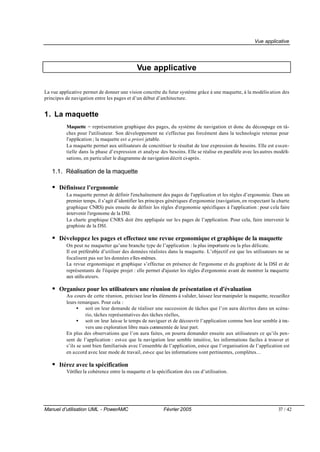 Vue applicative




                                             Vue applicative

La vue applicative permet de donner une vision concrète du futur système grâce à une maquette, à la modélis ation des
principes de navigation entre les pages et d’un début d’architecture.


1. La maquette
          Maquette = représentation graphique des pages, du système de navigation et donc du découpage en tâ-
          ches pour l'utilisateur. Son développement ne s'effectue pas forcément dans la technologie retenue pour
          l'application ; la maquette est a priori jetable.
          La maquette permet aux utilisateurs de concrétiser le résultat de leur expression de besoins. Elle est essen-
          tielle dans la phase d’expression et analyse des besoins. Elle se réalise en parallèle avec les autres modéli-
          sations, en particulier le diagramme de navigation décrit ci-après.

   1.1. Réalisation de la maquette

   • Définissez l’ergonomie
          La maquette permet de définir l'enchaînement des pages de l'application et les règles d’ergonomie. Dans un
          premier temps, il s’agit d’identifier les principes génériques d'ergonomie (navigation, en respectant la charte
          graphique CNRS) puis ensuite de définir les règles d'ergonomie spécifiques à l'application : pour cela faire
          intervenir l'ergonome de la DSI.
          La charte graphique CNRS doit être appliquée sur les pages de l’application. Pour cela, faire intervenir le
          graphiste de la DSI.

   • Développez les pages et effectuez une revue ergonomique et graphique de la maquette
          On peut ne maquetter qu’une branche type de l’application : la plus importante ou la plus délicate.
          Il est préférable d’utiliser des données réalistes dans la maquette. L’objectif est que les utilisateurs ne se
          focalisent pas sur les données e lles-mêmes.
          La revue ergonomique et graphique s’effectue en présence de l'ergonome et du graphiste de la DSI et de
          représentants de l'équipe projet : elle permet d'ajuster les règles d'ergonomie avant de montrer la maquette
          aux utilis ateurs.

   • Organisez pour les utilisateurs une réunion de présentation et d'évaluation
          Au cours de cette réunion, précisez leur les éléments à valider, laissez leur manipuler la maquette, recueillez
          leurs remarques. Pour cela :
                • soit on leur demande de réaliser une succession de tâches que l’on aura décrites dans un scéna-
                    rio, tâches représentatives des tâches réelles,
                • soit on leur laisse le temps de naviguer et de découvrir l’application comme bon leur semble à tra-
                    vers une exploration libre mais commentée de leur part.
          En plus des observations que l’on aura faites, on pourra demander ensuite aux utilisateurs ce qu’ils pen-
          sent de l’application : est-ce que la navigation leur semble intuitive, les informations faciles à trouver et
          s’ils se sont bien familiarisés avec l’ensemble de l’application, est-ce que l’organisation de l’application est
          en accord avec leur mode de travail, est-ce que les informations sont pertinentes, complètes…

   • Itérez avec la spécification
          Vérifiez la cohérence entre la maquette et la spécification des cas d’utilisation.




Manuel d’utilisation UML - PowerAMC                        Février 2005                                             37 / 42
 
