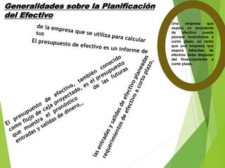 Generalidades sobre la Planificación
del Efectivo
Una empresa que
espera un excedente
de efectivo puede
planear inversiones a
corto plazo, en tanto
que una empresa que
espera faltantes de
efectivo debe disponer
del financiamiento a
corto plazo.
 