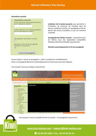 Manuel Utilisateur Kiwi Backup


Révision Octobre 2011
       Paramètres avancés



                                                         Limitation de la bande passante pour permettre à
                                                         l’utilisateur de continuer de travailler dans de
                                                         bonnes conditions (inutile si la sauvegarde se fait en
                                                         dehors des heures travaillées, ce qui est vivement
                                                         conseillé).

                                                         Sauvegarde des fichiers ouverts : uniquement pour
                                                         les fichiers issus des applications compatibles
                                                         Windows VSS (Virtual Shadow copy Service).

                                                         Eteindre automatiquement en fin de sauvegarde




       Si vous cliquez « Lancer la sauvegarde », celle-ci va démarrer immédiatement.
       Sinon, la sauvegarde démarrera automatiquement à l’heure que vous avez indiquée.

       Une console s’ouvre qui indique l’avancement :




                 Vous pouvez si vous le souhaitez fermer la console – la sauvegarde se poursuivra.




                            www.kiwi-backup.com  support@kiwi-backup.com

                                       03 89 333 885  Fax : 03 59 03 92 41
 