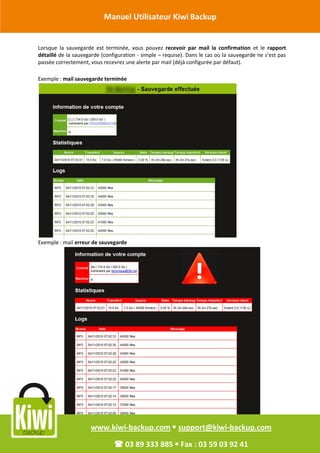 Manuel Utilisateur Kiwi Backup


Révision Octobre 2011 est terminée, vous pouvez
       Lorsque la sauvegarde                                 recevoir par mail la confirmation et le rapport
        détaillé de la sauvegarde (configuration - simple – requise). Dans le cas où la sauvegarde ne s’est pas
        passée correctement, vous recevrez une alerte par mail (déjà configurée par défaut).

        Exemple : mail sauvegarde terminée




        Exemple : mail erreur de sauvegarde




                             www.kiwi-backup.com  support@kiwi-backup.com

                                        03 89 333 885  Fax : 03 59 03 92 41
 