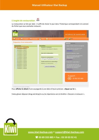 Manuel Utilisateur Kiwi Backup


Révision Octobre 2011

       L’onglet de restauration
       La restauration se fait par date : il suffit de choisir le jour dans l’historique correspondant à la version
       du fichier que vous souhaitez restaurer.




       Pour afficher le détail d’une sauvegarde à une date et heure précises : cliquer sur le +.

       Faites glisser-déposer (drag and drop) le ou les répertoires vers la fenêtre « Dossiers à restaurer ».




                             www.kiwi-backup.com  support@kiwi-backup.com

                                         03 89 333 885  Fax : 03 59 03 92 41
 