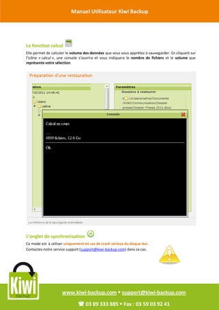 Manuel Utilisateur Kiwi Backup


Révision Octobre 2011

       La fonction calcul
       Elle permet de calculer le volume des données que vous vous apprêtez à sauvegarder. En cliquant sur
       l’icône « calcul », une console s’ouvrira et vous indiquera le nombre de fichiers et le volume que
       représente votre sélection.




       L’onglet de synchronisation
       Ce mode est à utiliser uniquement en cas de crash sérieux du disque dur.
       Contactez notre service support (support@kiwi-backup.com) dans ce cas.




                            www.kiwi-backup.com  support@kiwi-backup.com

                                      03 89 333 885  Fax : 03 59 03 92 41
 