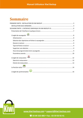 Manuel Utilisateur Kiwi Backup


Révision Octobre 2011


       Sommaire
       PREMIERE PARTIE : INSTALLATION DE KIWI BACKUP ............................................................................. 3
         INSTALLATION SOUS WINDOWS........................................................................................................ 3
       DEUXIEME PARTIE : L’INTERFACE GRAPHIQUE DE KIWI BACKUP V3....................................................... 6
         Présentation de l’interface en quelques écrans ................................................................................. 7

         L’onglet de sauvegarde                     ........................................................................................................... 8
            Arborescence ................................................................................................................................ 8
            Sélection des répertoires et fichiers à sauvegarder ........................................................................ 8
            Dossiers à exclure - ....................................................................................................................... 9
            Type de fichiers à exclure - ............................................................................................................ 9
            Supprimer une sélection ............................................................................................................... 9
            Heure de programmation de la sauvegarde ................................................................................... 9
            Paramètres avancés .................................................................................................................... 10

         L’onglet de restauration                    ........................................................................................................ 12
            Date de la restauration................................................................................................................ 13
            Chemin de restauration............................................................................................................... 13

         La fonction calcul               ................................................................................................................... 14

         L’onglet de synchronisation                     ................................................................................................... 14




                                    www.kiwi-backup.com  support@kiwi-backup.com

                                                   03 89 333 885  Fax : 03 59 03 92 41
 
