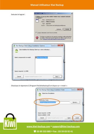 Manuel Utilisateur Kiwi Backup


Révision Octobre 2011
       Exécutez le logiciel :




         Choisissez le répertoire C:Program FilesKiwibackup2 et cliquez sur « Install » :




                                www.kiwi-backup.com  support@kiwi-backup.com

                                          03 89 333 885  Fax : 03 59 03 92 41
 