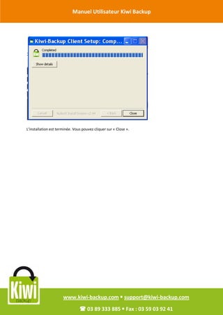 Manuel Utilisateur Kiwi Backup


Révision Octobre 2011




       L’installation est terminée. Vous pouvez cliquer sur « Close ».




                             www.kiwi-backup.com  support@kiwi-backup.com

                                        03 89 333 885  Fax : 03 59 03 92 41
 