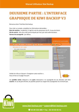 Manuel Utilisateur Kiwi Backup


Révision Octobre 2011
       DEUXIEME PARTIE : L’INTERFACE
       GRAPHIQUE DE KIWI BACKUP V3
       Bienvenue dans l’interface Kiwi backup.

       Pour créer un compte, complétez les informations demandées :
       Nom de machine : en général, il s’agit du nom du possesseur du PC. A vous de choisir.
       Clé de contrat : elle vous a été communiquée par mail, par notre administrateur.
       Serveur de sauvegarde : par défaut.




       Validez les infos en cliquant « Enregistrer cette machine ».
       Vous arrivez sur la page d’accueil :

       Les pastilles vertes indiquent si les ports nécessaires à la sauvegarde de vos données sont bien
       ouverts. En cas de ports fermés, les pastilles passent au rouge et les sauvegardes ne se lancent pas.




                             www.kiwi-backup.com  support@kiwi-backup.com

                                        03 89 333 885  Fax : 03 59 03 92 41
 