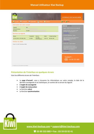 Manuel Utilisateur Kiwi Backup


Révision Octobre 2011




       Présentation de l’interface en quelques écrans
       Voici les différents écrans de l’interface :

                  La page d’accueil : vous y trouverez les informations sur votre compte, la date de la
                   dernière sauvegarde et ses statistiques, le numéro de la version du logiciel.
                  L’onglet de sauvegarde
                  L’onglet de restauration
                  La fonction calcul
                  La fonction synchronisation.




                              www.kiwi-backup.com  support@kiwi-backup.com

                                          03 89 333 885  Fax : 03 59 03 92 41
 