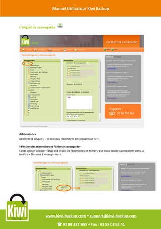 Manuel Utilisateur Kiwi Backup


Révision Octobre 2011
       L’onglet de sauvegarde




       Arborescence
       Déployez le disque C : et ses sous-répertoires en cliquant sur le +

       Sélection des répertoires et fichiers à sauvegarder
       Faites glisser-déposer (drag and drop) les répertoires et fichiers que vous voulez sauvegarder dans la
       fenêtre « Dossiers à sauvegarder ».




                             www.kiwi-backup.com  support@kiwi-backup.com

                                        03 89 333 885  Fax : 03 59 03 92 41
 