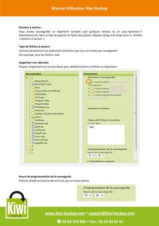 Manuel Utilisateur Kiwi Backup


Révision Octobre 2011
       Dossiers à exclure -
       Vous voulez sauvegarder un répertoire complet sauf quelques fichiers ou un sous-répertoire ?
       Sélectionnez-les dans la liste de gauche et faites-le(s) glisser-déposer (drag and drop) dans la fenêtre
       « dossiers à exclure ».

       Type de fichiers à exclure -
       Saisissez directement les extensions de fichier que vous ne voulez pas sauvegarder.
       Par exemple, tous les fichiers .bak.

       Supprimer une sélection
       Cliquer simplement sur la croix bleue pour désélectionner un fichier ou répertoire :




       Heure de programmation de la sauvegarde
       Préciser plutôt un horaire dans la nuit, pas en heure pleine.




                             www.kiwi-backup.com  support@kiwi-backup.com

                                        03 89 333 885  Fax : 03 59 03 92 41
 