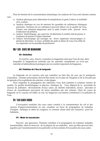 10
Pour les besoins de la consommation domestique, les analyses de l’eau sont classées comme
suit :
Analyse physique pour déterminer la température, le goût, l’odeur, la turbidité
et la couleur.
Analyse chimique en vue de mesurer les quantités de substances chimiques
présentes. Certaines de ces substances peuvent influer sur la qualité de l’eau,
d’autres sont nettement dangereuses pour la santé, d’autres enfin peuvent servir
d’indicateurs de pollution.
Analyse bactériologique qui a pour but de déterminer le nombre total de germes et
la présence de germes d’origine intestinale.
Analyse microscopique qui renseigne sur divers organismes microscopiques et
permet de déterminer la source probable des goûts et odeurs de l’eau et les effets de
ces organismes sur les procédés de purification.
III/ LES EAUX DE BAIGNADE
III-1 Définition
Ce sont les eaux douces, courantes ou stagnantes ainsi que l’eau de mer, dans
lesquelles la baignade est autorisée par les autorités compétentes ou n’est pas
interdite et habituellement pratiquée par un nombre important de baigneurs.
III-2 Pollution de l’Eau de baignade
La baignade est un exercice sain qui contribue au bien être de ceux qui la pratiquent.
Cependant, certaines précautions doivent être prises sur le plan de l’hygiène et de la sécurité par
les gérants et les exploitants des piscines et des plages.
Pour empêcher la propagation des infections, l’eau doit satisfaire à certaines normes de
qualité. La qualité bactériologique et physico- chimique de l’eau dépend de la proximité de
sources de pollution : déversements d’eaux usées, de déchets industriels, d’eaux pluviales et
d’eaux de ruissellement provenant de terres modifiées par des cultures. Dans les zones de
baignade où le courant est faible ou nul, les baigneurs eux-mêmes contribuent à la pollution de
l’eau.
IV/ LES EAUX USEES
L’évacuation insalubre des eaux usées conduit à la contamination du sol et des
sources d’approvisionnement en eau, constitue un foyer de propagation de maladies
d’origine hydrique et attire les rongeurs, la vermine créant ainsi des nuisances pour les
habitants.
IV-1 Mode de transmission
Souvent par ignorance, l’homme contribue à la propagation de certaines maladies
transmissibles, étant le réservoir de la plupart de ces maladies, alors qu’elles peuvent être
jugulées par l’assainissement et en particulier un bon système d’évacuation des eaux usées.
 