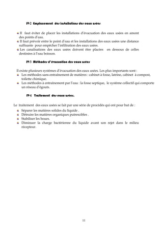 11
IV-2 Emplacement des installations des eaux usées
Il faut éviter de placer les installations d’évacuation des eaux usées en amont
des points d’eau.
Il faut prévoir entre le point d’eau et les installations des eaux usées une distance
suffisante pour empêcher l’infiltration des eaux usées.
Les canalisations des eaux usées doivent être placées en dessous de celles
destinées à l’eau boisson.
IV-3 Méthodes d’évacuation des eaux usées
Il existe plusieurs systèmes d’évacuation des eaux usées. Les plus importants sont :
Les méthodes sans entraînement de matières : cabinet à fosse, latrine, cabinet à compost,
toilette chimique.
Les méthodes à entraînement par l’eau : la fosse septique, le système collectif qui comporte
un réseau d’égouts.
IV-4 Traitement des eaux usées.
Le traitement des eaux usées se fait par une série de procédés qui ont pour but de :
Séparer les matières solides du liquide .
Détruire les matières organiques putrescibles .
Stabiliser les boues.
Diminuer la charge bactérienne du liquide avant son rejet dans le milieu
récepteur.
 