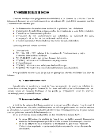 13
V/ CONTRÔLE DES EAUX DE BOISSON
L’objectif principal d’un programme de surveillance et de contrôle de la qualité d’eau de
boisson est d’assurer un approvisionnement sûr et suffisant. On peut définir un certain nombre
d’objectifs secondaires tels que :
La détermination des tendances en matière de la qualité de l’eau de boisson.
L’information des autorités publiques aux fins de protection de la santé de la population.
L’identification des sources de pollution.
L’évaluation du bon fonctionnement des installations de traitement des eaux,
accompagnée, s’il y a lieu de propositions de modifications.
L’examen des réseaux de distribution d’eau en vue de leur amélioration.
Les bases juridiques sont les suivantes :
Code des eaux
NT ( 106. 002 ) 1989 relative à la protection de l’environnement / rejets
d’effluents dans le milieu hydrique.
NT (09.14) 1983 relative aux normes des eaux de boisson.
NT (09.01) 1983 relative à l’établissement des programmes
d’échantillonnage.
NT (09.02) 1983 relative aux techniques d’échantillonnage.
NT (09.03) 1983 relative à la conservation et traitement des échantillons.
Nous passerons en revue dans ce qui suit les principales activités de contrôle des eaux de
boisson :
V-1 La carte sanitaire de l’eau
Sur cette carte on mentionne le circuit de l’eau , les réservoirs , les sources de pollution, les
points d’eau contrôlés, les points de contrôle du chlore résiduel fixe, les localités desservies , les
anciens foyers de maladies hydriques et les points de prélèvement pour les analyses
bactériologiques et physico–chimiques.
V-2 Les mesures du chlore résiduel
le contrôle du traitement de l’eau, consiste en la mesure du chlore résiduel (voir fiches n° 1
et 2). Les mesures sont effectuées quotidiennement et à chaque prélèvement en vue d’un examen
de laboratoire. Les données seront collectées et interprétées périodiquement avec d’autres indices
et seront présentées aux staffs de la circonscription.
En cas d’absence de chlore résiduel libre on doit procéder à la mesure du PH :
En cas de PH basique : la solubilité de l’eau de javel est faible ; nécessité d’intervention
auprès des distributeur pour corriger le PH et refaire la mesure de nouveau après correction.
En cas de PH proche de la neutralité : la désinfection n’a pas eu lieu ; nécessité
d’intervention auprès des organismes distributeurs concernés en vue d’assurer la
désinfection.
 