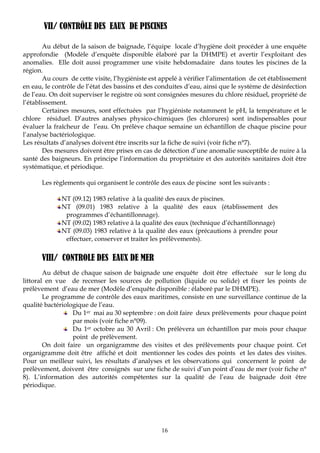 16
VII/ CONTRÔLE DES EAUX DE PISCINES
Au début de la saison de baignade, l’équipe locale d’hygiène doit procéder à une enquête
approfondie (Modèle d’enquête disponible élaboré par la DHMPE) et avertir l’exploitant des
anomalies. Elle doit aussi programmer une visite hebdomadaire dans toutes les piscines de la
région.
Au cours de cette visite, l’hygiéniste est appelé à vérifier l’alimentation de cet établissement
en eau, le contrôle de l’état des bassins et des conduites d’eau, ainsi que le système de désinfection
de l’eau. On doit superviser le registre où sont consignées mesures du chlore résiduel, propriété de
l’établissement.
Certaines mesures, sont effectuées par l’hygiéniste notamment le pH, la température et le
chlore résiduel. D’autres analyses physico-chimiques (les chlorures) sont indispensables pour
évaluer la fraîcheur de l’eau. On prélève chaque semaine un échantillon de chaque piscine pour
l’analyse bactériologique.
Les résultats d’analyses doivent être inscrits sur la fiche de suivi (voir fiche n°7).
Des mesures doivent être prises en cas de détection d’une anomalie susceptible de nuire à la
santé des baigneurs. En principe l’information du propriétaire et des autorités sanitaires doit être
systématique, et périodique.
Les règlements qui organisent le contrôle des eaux de piscine sont les suivants :
NT (09.12) 1983 relative à la qualité des eaux de piscines.
NT (09.01) 1983 relative à la qualité des eaux (établissement des
programmes d’échantillonnage).
NT (09.02) 1983 relative à la qualité des eaux (technique d’échantillonnage)
NT (09.03) 1983 relative à la qualité des eaux (précautions à prendre pour
effectuer, conserver et traiter les prélèvements).
VIII/ CONTROLE DES EAUX DE MER
Au début de chaque saison de baignade une enquête doit être effectuée sur le long du
littoral en vue de recenser les sources de pollution (liquide ou solide) et fixer les points de
prélèvement d’eau de mer (Modèle d’enquête disponible : élaboré par le DHMPE).
Le programme de contrôle des eaux maritimes, consiste en une surveillance continue de la
qualité bactériologique de l’eau.
Du 1er mai au 30 septembre : on doit faire deux prélèvements pour chaque point
par mois (voir fiche n°09).
Du 1er octobre au 30 Avril : On prélèvera un échantillon par mois pour chaque
point de prélèvement.
On doit faire un organigramme des visites et des prélèvements pour chaque point. Cet
organigramme doit être affiché et doit mentionner les codes des points et les dates des visites.
Pour un meilleur suivi, les résultats d’analyses et les observations qui concernent le point de
prélèvement, doivent être consignés sur une fiche de suivi d’un point d’eau de mer (voir fiche n°
8). L’information des autorités compétentes sur la qualité de l’eau de baignade doit être
périodique.
 