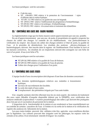 17
Les bases juridiques sont les suivantes :
Code des eaux
NT (106.002) 1989 relative à la protection de l’environnement / rejets
d’effluents dans le milieu hydrique.
NT (09. 11) 1983 relatives à la qualité des eaux de baignade
NT (09.01) 1983 relative l’établissement des programmes d’échantillonnage.
NT (09.02) 1983 relative à la technique d’échantillonnage.
NT (09.03) 1983 relative à la conservation et traitement des échantillons
IX/ CONTRÔLE DES EAUX DES BAINS MAURES
La réglementation exige que les bains maures soient approvisionnés par une eau potable.
En cas d’approvisionnement par une eau de puits, le propriétaire est appelé à respecter les
clauses du cahier des charges. Le contrôle de ces établissements vise particulièrement la
vérification du respect des clauses du cahier des charges (relative à l’état de puits, la qualité de
l’eau et le procèdes de désinfection). Les résultats des analyses physico-chimiques et
bactériologiques, doivent être inscrits dans le registre de l’établissement. Pour faciliter le suivi et
les mesures correctives, les résultats de ces inspections doivent être consignés sur une fiche de
suivi d’un point d’eau (voir fiche n°5).
Les bases juridiques sont les suivantes :
NT (09.14) 1983 relative à la qualité de l’eau de boisson.
NT (09.12) 1983 relative à la qualité de l’eau de piscine.
Cahier des charges pour l’utilisation d’un puits.
X / CONTRÔLE DES EAUX USEES
L’équipe locale d’une circonscription doit disposer d’une base de données concernant :
Les données épidémiologiques relatives aux maladies à transmission
hydrique.
Les taux de raccordement des localités.
La carte des rejets d’eaux usées.
L’emplacement des périmètres irrigués par l’eau usée traitée.
Une enquête sanitaire doit être effectuée tous les six mois auprès des stations de traitement
des eaux usées (Modèle d’enquête disponible élaboré par la DHMPE), avec vérification des
analyses médicales (coproculture + examen parasitologique des selles ) qui doivent être pratiquées
deux fois par an et vaccination du personnel de la station.
L’inspection de la fonctionnalité de la station et son rendement se base essentiellement sur
un contrôle de certains caractères de l’eau à l’entrée et à la sortie de la station et la vérification du
registre des analyses du laboratoire de la station.
Les eaux usées traitées peuvent être utilisées à des fins agricoles sous conditions décrites
par la législation. Les cultures pouvant être irriguées sont les pâturages, les espaces verts les
céréales et les arbres. Il est strictement interdit d’irriguer les crudités.
 