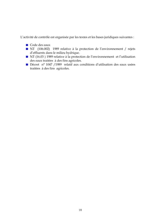 18
L’activité de contrôle est organisée par les textes et les bases juridiques suivantes :
Code des eaux
NT (106.002) 1989 relative à la protection de l’environnement / rejets
d’effluents dans le milieu hydrique.
NT (16.03 ) 1989 relative à la protection de l’environnement et l’utilisation
des eaux traitées à des fins agricoles.
Décret n° 1047 /1989 relatif aux conditions d’utilisation des eaux usées
traitées à des fins agricoles.
 