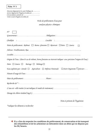 Fiche N° 3
Direction Régionale de la santé Publique de…...……..
Service Régional de l’hygiène de milieu de …………...
Circonscription sanitaire de :……………………….
Unité Locale d’hygiène du milieu de
Fiche de prélèvement d’eau pour
analyses physico -chimiques
N°
Gouvernorat : …………………...…………………………………….Délégation :…………………………………………………
Cheikhat : …………………...…………………………………….Localité :…………………………………………………
Point de prélèvement : Robinet Borne –fontaine Réservoir Puits Source
Adresse : Etablissement, Rue, ………………………………………………………………..
Localité…………………...………………………………………………………………..
Origine de l’eau : (dans le cas de robinet, borne-fontaine ou réservoir indiquer avec précision l’origine de l’eau) :
Puits Source Barrage Mélange
Eau exploitée par : Sonede Agriculture Défense Nationale Autre Organisme préciser :……
Nature d’usage de l’eau :……………………………………………………………………………………………………………
Date du prélèvement :……………………………………………Heure :…………………………………………………………
Recherche de * :……………………………………………………………………………………………………………………………
L’eau est –elle traitée (si oui indiquez le mode de traitement)……………………………………….…………
Dosage du chlore résiduel (mg/L)…………………………………………………………………………….…………………
Nom et prénom de l’hygiéniste
*Indiquer les éléments à rechercher ……………………………………..……………
Il y a lieu de respecter les conditions de prélèvement, de conservation et de transport
des échantillons et de les acheminer au laboratoire dans un délai qui ne dépasse pas
les 24 / heures.
22
 
