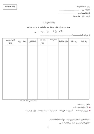 ‫ﻋــــ‬ ‫ﺑﻄﺎﻗﺔ‬4‫ــــﺪد‬ ‫ﺔ‬‫ﻴ‬‫ﺍﻟﻌﻤﻮﻣ‬ ‫ﺍﻟﺼﺤﺔ‬ ‫ﻭﺯﺍﺭﺓ‬
‫ﺑــ‬ ‫ﺍﳉﻬﻮﻳﺔ‬ ‫ﺍﻻﺩﺍﺭﺓ‬..............................................................
‫ﺑــ‬ ‫ﺍﻟﺼﺤﻴﺔ‬ ‫ﺍﻟﺪﺍﺋﺮﺓ‬................................................................
‫ﺍﻟﺼﺤﺔ‬ ‫ﳊﻔﻆ‬ ‫ﺍﶈﻠﻴﺔ‬ ‫ﺍﻟﻮﺣﺪﺓ‬
‫ﻣﻌﻠﻮﻣﺎﺕ‬ ‫ﺑﻄﺎﻗﺔ‬
‫ﺷــــــﺮﺍﺏ‬ ‫ﻣــﺎﺀ‬ ‫ﻋﻴﻨــﺎﺕ‬ ‫ﺣــــﻮﻝ‬
‫ﺍﳉــﺮﺛــﻮﻣـــﻲ‬ ‫ﻟﻠﺘﺤـﻠﻴﻞ‬
‫اﻟﻌﻴﻨــــــــــــــــﺔ‬ ‫اﺧﺬ‬ ‫ﺗﺎرﻳﺦ‬............................................................
‫ﺍﳍﻴﺪﺭﻭ‬ ‫ﺍﻟﺮﻗﻢ‬‫ﺟﻴﲏ‬
**PH
‫ﺍﳊﺮﺍﺭﺓ‬ ‫ﺩﺭﺣﺔ‬ ‫ﺍﻟﻜﻠﻮﺭ‬ ‫ﻴﺔ‬‫ﻤ‬‫ﻛ‬
‫ﺍﺧﺬ‬ ‫ﺳﺎﻋﺔ‬
‫ﺍﻟﻌﻴﻨﺔ‬
‫ﺍﳌﺎﺀ‬ ‫ﻣﺼﺪﺭ‬*
‫ﺃﺧﺬﺍﻟﻌﻴﻨﺔ‬ ‫ﻣﻜﺎﻥ‬ ‫ﺍﳌﻨﻄﻘﺔ‬ ‫ﺭﻣﺰ‬ ‫ﺍﻟﻌﻴﻨ‬ ‫ﺭﻗﻢ‬‫ﺔ‬
‫اﻟﺼﺤﺔ‬ ‫ﺣﻔﻆ‬ ‫ﻓﻨﻲ‬ ‫إﻣﻀﺎء‬
‫ﻣﻼﺣﻈ‬‫ــــــ‬‫ﺎﺕ‬:
‫ﻟﻠﻤﺨﱪ‬ ‫ﻣﻔﻴﺪﺓ‬ ‫ﺍﳌﻌﻠﻮﻣﺎﺕ‬ ‫ﻛﻞ‬
‫ﺑﲔ‬ ‫ﻣﺎ‬ ‫ﺣﺮﺍﺭﺓ‬ ‫ﺩﺭﺟﺔ‬ ‫ﺫﺍﺕ‬ ‫ﻳﺪﻭﻳﺔ‬ ‫ﺛﻼﺟﺔ‬ ‫ﰲ‬ ‫ﻭﺫﻟﻚ‬ ‫ﳑﻜﻦ‬ ‫ﻭﻗﺖ‬ ‫ﺃﺳﺮﻉ‬ ‫ﰲ‬ ‫ﻟﻠﻤﺨﱪ‬ ‫ﺍﻟﻌﻴﻨﺎﺕ‬ ‫ﺭﻓﻊ‬ ‫ﻳﺘﻢ‬04‫ﻭ‬10‫ﺩﺭﺟﺎﺕ‬
*‫ﺫﺍ‬ ‫ﻤﻊ‬‫ﺍ‬ ،‫ﺍﳌﻴﺎﻩ‬ ‫ﻭﺗﻮﺯﻳﻊ‬ ‫ﻻﺳﺘﻐﻼﻝ‬ ‫ﺍﻟﻘﻮﻣﻴﺔ‬ ‫ﺍﻟﺸﺮﻛﺔ‬‫ﺍﳌﺸﺘﺮﻛﺔ‬ ‫ﺍﳌﺼﻠﺤﺔ‬ ‫ﺕ‬.
*‫ﺗﻌ‬‫ﺍﳍﻴﺪﺭﻭﺟ‬ ‫ﺍﻟﺮﻗﻢ‬ ‫ﺪﻳﻞ‬‫ﻴﲏ‬‫ﺍﻟﺘﻜﺎﺛﺮ‬ ‫ﻣﻦ‬ ‫ﻟﻠﺤﺪ‬‫ﺍﳉﺮﺛﻮﻣﻲ‬.
23
 