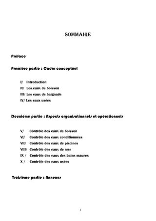 3
SOMMAIRE
Préface
Première partie : Cadre conceptuel
I/ Introduction
II/ Les eaux de boisson
III/ Les eaux de baignade
IV/ Les eaux usées
Deuxième partie : Aspects organisationnels et opérationnels
V/ Contrôle des eaux de boisson
VI/ Contrôle des eaux conditionnées
VII/ Contrôle des eaux de piscines
VIII/ Contrôle des eaux de mer
IX / Contrôle des eaux des bains maures
X / Contrôle des eaux usées
Troisième partie : Annexes
 