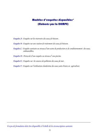 Modèles d’enquêtes disponibles*
(Elaborés par la DHMPE)
Enquête A : Enquête sur les réservoirs des eaux de boisson .
Enquête B : Enquête sur une station de traitement des eaux de boisson.
Enquête C : Enquête sanitaire ou niveau d’une usine de production et de conditionnement des eaux
embouteillées.
Enquête D : Protocole d’une enquête ou niveau d’ une piscine.
Enquête E : Enquête sur les sources de pollution des eaux de mer.
Enquête F : Enquête sur l’utilisation clandestine des eaux usées brutes en agriculture
Un jeu de formulaires doit être disponible à l’échelle de la circonscription sanitaire
31
 