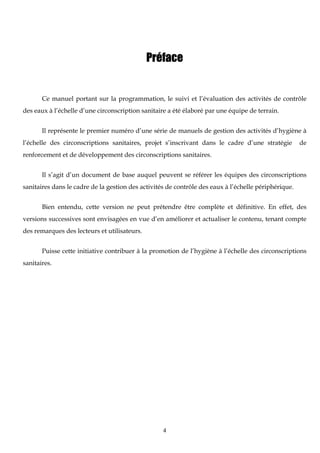 4
Préface
Ce manuel portant sur la programmation, le suivi et l’évaluation des activités de contrôle
des eaux à l’échelle d’une circonscription sanitaire a été élaboré par une équipe de terrain.
Il représente le premier numéro d’une série de manuels de gestion des activités d’hygiène à
l’échelle des circonscriptions sanitaires, projet s’inscrivant dans le cadre d’une stratégie de
renforcement et de développement des circonscriptions sanitaires.
Il s’agit d’un document de base auquel peuvent se référer les équipes des circonscriptions
sanitaires dans le cadre de la gestion des activités de contrôle des eaux à l’échelle périphérique.
Bien entendu, cette version ne peut prétendre être complète et définitive. En effet, des
versions successives sont envisagées en vue d’en améliorer et actualiser le contenu, tenant compte
des remarques des lecteurs et utilisateurs.
Puisse cette initiative contribuer à la promotion de l’hygiène à l’échelle des circonscriptions
sanitaires.
 