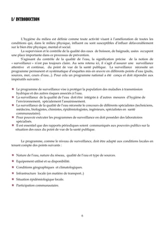 6
I/ INTRODUCTION
L’hygiène du milieu est définie comme toute activité visant à l’amélioration de toutes les
conditions qui, dans le milieu physique, influent ou sont susceptibles d’influer défavorablement
sur le bien être physique, mental et social.
La supervision et le contrôle de la qualité des eaux de boisson, de baignade, usées occupent
une place importante dans ce processus de prévention.
S’agissant du contrôle de la qualité de l’eau, la signification précise de la notion de
« surveillance » n’est pas toujours claire. Au sens retenu ici, il s’agit d’assurer une surveillance
attentive et continue, du point de vue de la santé publique. La surveillance nécessite un
programme permanent et systématique d’enquêtes mis en œuvre en différents points d’eau (puits,
sources, mer, cours d’eau...). Pour cela un programme national a été conçu et doit répondre aux
impératifs suivants :
Le programme de surveillance vise à protéger la population des maladies à transmission
hydrique et des autres risques associés à l’eau.
La surveillance de la qualité de l’eau doit être intégrée à d’autres mesures d’hygiène de
l’environnement, spécialement l’assainissement.
La surveillance de la qualité de l’eau nécessite le concours de différents spécialistes (techniciens,
médecins, biologistes, chimistes, épidémiologistes, ingénieurs, spécialistes en santé
communautaire).
Pour pouvoir exécuter les programmes de surveillance on doit posséder des laboratoires
spécialisés.
Il est essentiel que des rapports périodiques soient communiqués aux pouvoirs publics sur la
situation des eaux du point de vue de la santé publique.
Le programme, comme le niveau de surveillance, doit être adapté aux conditions locales en
tenant compte des points suivants :
Nature de l’eau, nature du réseau, qualité de l’eau et type de sources.
Equipement utilisé et sa disponibilité.
Conditions géographiques et climatologiques.
Infrastructure locale (en matière de transport..)
Situation épidémiologique locale.
Participation communautaire.
 