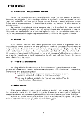 7
II/ EAU DE BOISSON
II-1 Importance de l’eau pour la santé publique
Aucune vie n’est possible sans cette commodité première qui est l’eau, dans la mesure où les plantes,
les animaux en ont besoin. Et si les collectivités humaines se sont fondées le long des cours d’eau, il est
encore vrai aujourd’hui que l’eau reste un facteur important de progrès. Aucune communauté ne peut
évoluer sans un approvisionnement en eau adéquat permettant à ses habitants de vivre sainement et
confortablement.
Cette notion d’évolution ne peut se concevoir sans celle de salubrité. S’il est nécessaire de
pourvoir l’eau en quantité suffisante, il est également requis que cette eau soit saine et pure, car
l’eau constitue le véhicule le plus commun et le plus important de transmission de maladies. A
ce titre elle constitue l’une des préoccupations majeures du personnel de l’hygiène du milieu.
II-2 Cycle de l’eau
L’eau, élément sous ses trois formes, parcourt un cycle éternel. L’évaporation lente et
incessante des fleuves, des lacs et des mers provoque la formation dans la haute atmosphère de
nuage qui, par condensation, se transforme en pluie. Une partie des eaux de pluie ruisselle à la
surface de la terre et va alimenter les cours d’eau et les lacs, d’où elle est sujette d’une part à
l’évaporation ; d’autre part à l’infiltration à travers le sol. Les eaux d’infiltration sont reprises en
partie par la végétation et en partie s’accumulent dans le sous –sol pour former des nappes
souterraines et le cycle continue.
II-3 Sources d’approvisionnement
Un soin particulier doit être accordé au choix des sources d’approvisionnement en eau
potable. Des conditions de salubrité interviennent dans ce choix. Les eaux servant à l’alimentation
se divisent en deux grandes catégories :
Les eaux souterraines qui comprennent les eaux contenues dans le sous sol
et celles qui apparaissent sous forme de sources en émergence.
Les eaux de surfaces constituées par l’eau de pluie récoltée, l’eau des
rivières, lacs, étangs et l’eau de mer.
II-4 Qualité de l’eau
L’eau servant à l’usage domestique doit satisfaire à certaines conditions de potabilité. Pour
être saine, une eau ne doit pas contenir de germes de maladies à transmission hydrique, de
substances toxiques, de substances organiques ni des quantités excessives de matières minérales.
Elle doit par ailleurs être limpide, incolore, inodore et ne présenter aucun goût. Les qualités
requises sont donc d’ordre physique, chimique et microbiologique.
 
