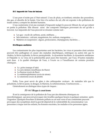 8
II-5 Impureté de l’eau de boisson
L’eau pure n’existe pas à l’état naturel. L’eau de pluie, en tombant, entraîne des poussières,
des gaz, et absorbe de la fumée. Une fois à la surface du sol, elle est exposée à des pollutions de
toutes sortes y compris les déchets humains.
L’eau souterraine n’est pas exempte d’impureté malgré le pouvoir filtrant du sol qui retient
en partie la pollution. Elle dissout aussi des composés chimiques provenant du sol qu’elle a
traversé. Les impuretés de l’eau peuvent se résumer comme suit :
Les gaz : oxyde de carbone, azote, méthane….
Sels minéraux : calcium, magnésium, fer, sodium, manganèse…..
Matières en suspension : algues, protozoaires, champignons, bactéries….
II-6 Risques sanitaires
Les contaminants les plus importantes sont les bactéries, les virus et parasites dont certains
peuvent être pathogènes et causer des maladies diarrhéiques, entériques ou autres tels que le
choléra, la fièvre typhoïde, la fièvre paratyphoïde, la dysenterie bacillaire, la dysenterie amibienne
et l’hépatite A. Le virus de la poliomyélite peut aussi être transmis par l’eau. D’autres maladies
sont dues à la qualité chimique de l’eau, à l’excès ou à l’insuffisance de certains produits
chimiques.
Le goitre (manque d’iode)
La carie dentaire (insuffisance du fluore)
La fluorose (excès du fluor)
La méthémoglobinémie (excès de nitrate)
Le saturnisme (excès de plomb)
Enfin, l’eau peut servir de gîtes à des arthropodes vecteurs de maladies tels que le
paludisme, la fièvre jaune, la dengue, la filariose, la schistosomiase, l’onchocercose….
Généralement on distingue deux types de risques :
II- 6-1 Risque à court terme
II est la conséquence de la pollution de l’eau par des éléments chimiques ou
microbiologiques qui peuvent provoquer des troubles quelques heures à quelques semaines après
l’ingestion. Quelques bouchées d’aliments pollués ou un seul verre d’eau contaminée peuvent
provoquer des symptômes dont la gravité dépend de la vulnérabilité du consommateur .Les
personnes à risque sont les enfants, les femmes enceintes, les malades et les personnes âgées.
 