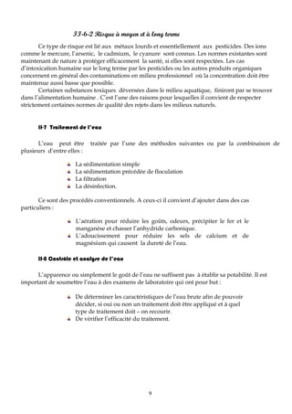 9
II-6-2 Risque à moyen et à long terme
Ce type de risque est lié aux métaux lourds et essentiellement aux pesticides. Des ions
comme le mercure, l’arsenic, le cadmium, le cyanure sont connus. Les normes existantes sont
maintenant de nature à protéger efficacement la santé, si elles sont respectées. Les cas
d’intoxication humaine sur le long terme par les pesticides ou les autres produits organiques
concernent en général des contaminations en milieu professionnel où la concentration doit être
maintenue aussi basse que possible.
Certaines substances toxiques déversées dans le milieu aquatique, finiront par se trouver
dans l’alimentation humaine . C’est l’une des raisons pour lesquelles il convient de respecter
strictement certaines normes de qualité des rejets dans les milieux naturels.
II-7 Traitement de l’eau
L’eau peut être traitée par l’une des méthodes suivantes ou par la combinaison de
plusieurs d’entre elles :
La sédimentation simple
La sédimentation précédée de floculation
La filtration
La désinfection.
Ce sont des procédés conventionnels. A ceux-ci il convient d’ajouter dans des cas
particuliers :
L’aération pour réduire les goûts, odeurs, précipiter le fer et le
manganèse et chasser l’anhydride carbonique.
L’adoucissement pour réduire les sels de calcium et de
magnésium qui causent la dureté de l’eau.
II-8 Contrôle et analyse de l’eau
L’apparence ou simplement le goût de l’eau ne suffisent pas à établir sa potabilité. Il est
important de soumettre l’eau à des examens de laboratoire qui ont pour but :
De déterminer les caractéristiques de l’eau brute afin de pouvoir
décider, si oui ou non un traitement doit être appliqué et à quel
type de traitement doit – on recourir.
De vérifier l’efficacité du traitement.
 