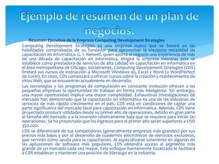  Resumen Ejecutivo de la Empresa Computing Development Strategies 
Computing Development Strategies es una empresa nueva que se basará en las 
habilidades comprobadas de su fundador para aprovechar la creciente necesidad de 
capacitación en informática. G. I. Netwell, quien aporta al negocio una experiencia de más 
de una década de capacitación en informática, dirigirá la empresa mientras ésta se 
establece como prestadora de servicios de alta calidad en capacitación en informática en 
el área metropolitana de Chicago. Inicialmente, Computing Development Strategies (CDS) 
limitará sus cursos de instrucción a Microsoft Windows 95, Excel y Word (o WordPerfect 
de Corel). En 2000, CDS comenzará a ofrecer cursos sobre la creación y mantenimiento de 
sitiosWeb, que se encuentran actualmente en desarrollo. 
Las tecnologías y los programas de computación en constante evolución ofrecen a las 
pequeñas empresas la oportunidad de trabajar en forma más inteligente. Sin embargo, 
una mayor oportunidad implica una mayor complejidad. Exhaustivas Investigaciones de 
mercado han demostrado que la capacitación en informática es una de las industrias de 
servicios de más rápido crecimiento en el país. CDS está en condiciones de captar una 
parte significativa del mercado local para capacitación en informática. Además, CDS tiene 
proyectado producir utilidades desde su primer año de operaciones, debido en gran parte 
al tamaño del mercado y a la inversión relativamente baja que se requiere para iniciar las 
operaciones. Se ha proyectado que los ingresos para el primer año serán superiores a USD 
350.000. 
CDS se diferenciará de sus competidores (generalmente empresas más grandes) por sus 
precios más bajos y por el desarrollo de cuadernos electrónicos de ejercicios exclusivos, 
que servirán como ayuda para la capacitación. Al especializarse solamente en algunas de 
las aplicaciones de software más populares, CDS obtendrá acceso al segmento más 
grande de un mercado cada vez mayor. Este enfoque fuertemente focalizado le facilitará 
a CDS establecer y mantener una posición de liderazgo en la industria. 
 