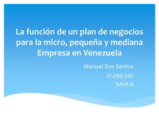 La función de un plan de negocios 
para la micro, pequeña y mediana 
Empresa en Venezuela 
Manuel Dos Santos 
21.299.347 
SAIA A 
 