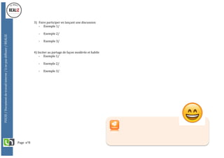 Page		n°8	
FUCID	/	Document	de	travail	interne	/	à	ne	pas	diffuser	/	REALIZ	
	
	
	
3) Faire	participer	en	lançant	une	discussion	
- Exemple	1/	
	
- Exemple	2/		
	
- Exemple	3/	
	
	
4)	Inciter	au	partage	de	façon	modérée	et	habile	
- Exemple	1/	
	
- Exemple	2/		
	
- Exemple	3/	
 