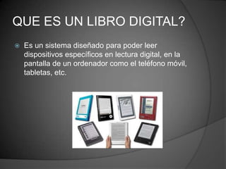 QUE ES UN LIBRO DIGITAL?
 Es un sistema diseñado para poder leer
dispositivos específicos en lectura digital, en la
pantalla de un ordenador como el teléfono móvil,
tabletas, etc.
 